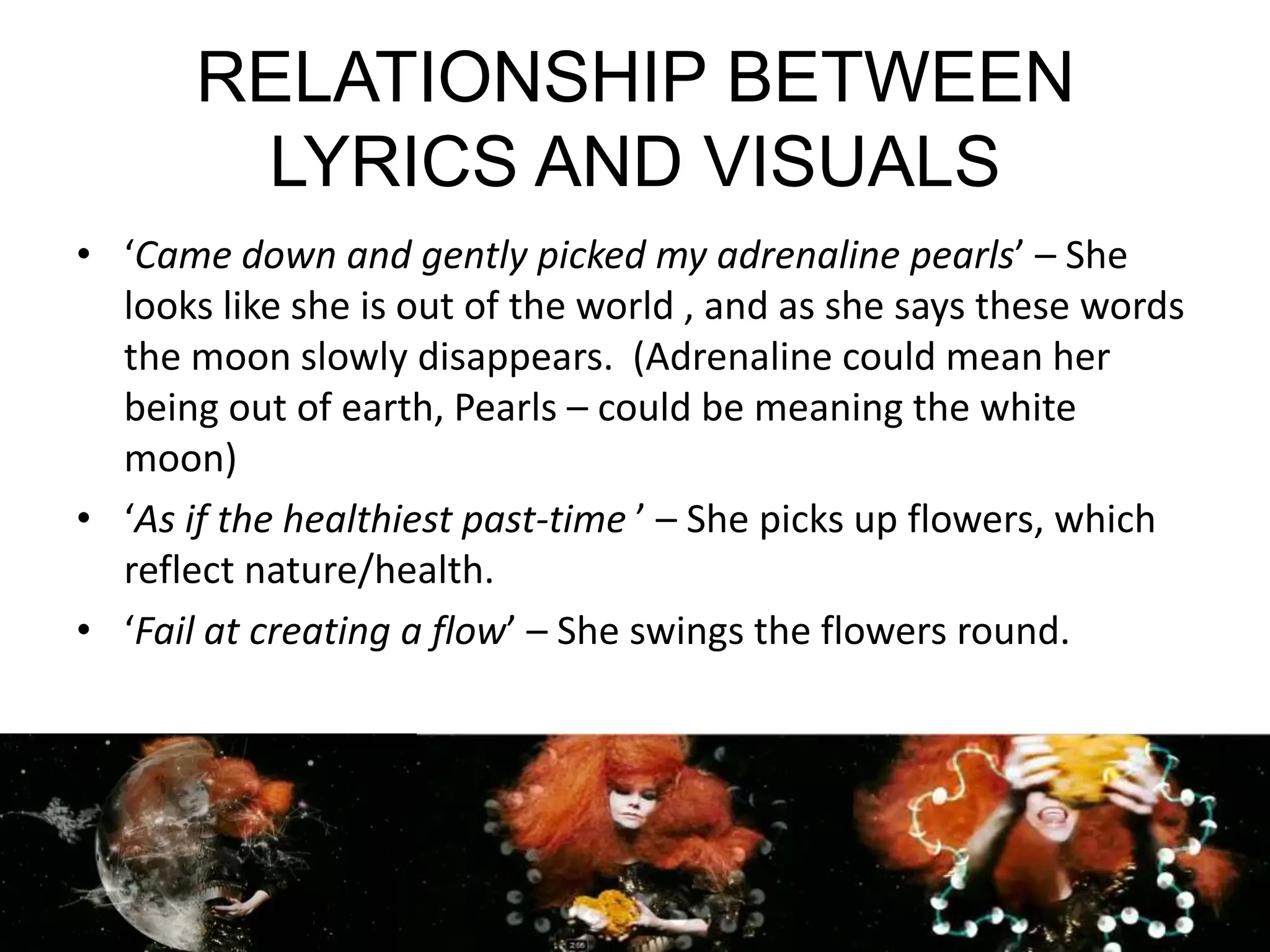 RELATIONSHIP BETWEEN LYRICS AND VISUALS‘Came down and gently picked my adrenaline pearls’ – She looks like she is out of the world , and as she says these words the moon slowly disappears.  (Adrenaline could mean her being out of earth, Pearls – could be meaning the white moon)‘As if the healthiest past-time ’ – She picks up flowers, which reflect nature/health.‘Fail at creating a flow’ – She swings the flowers round.