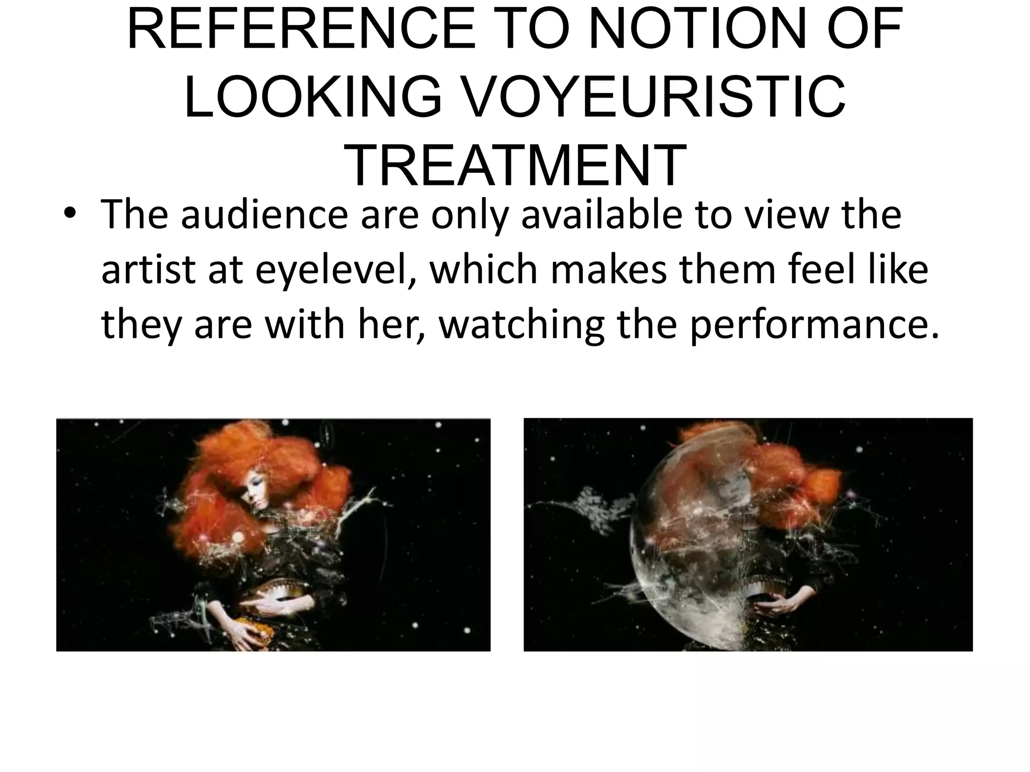 REFERENCE TO NOTION OF LOOKING VOYEURISTIC TREATMENTThe audience are only available to view the artist at eyelevel, which makes them feel like they are with her, watching the performance.