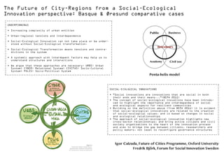 The Future of City-Regions from a Social-Ecological
Innovation perspective: Basque & Øresund comparative cases
UNDERPINNINGS
•	Increasing complexity of urban entities
•	Urban-regional tensions and interdependence

Public

•	Social-Ecological Innovation can not take place or be understood without Social-Ecological transformation.

Bricoleurs

•	Social-Ecological Transformation means tensions and contradictions in the system
•	A systemic approach with interdepent factors may help us to
understand structures and interactions
•	We argue that these approaches are necessary: URBS: Urban
System; CYBER: Relational System; CIVITAS: Socio-Cultural
System; POLIS: Socio-Political System

Business

Academy

Civil soc

Penta-helix model

SOCIAL-ECOLOGICAL INNOVATIONS
•	”Social innovations are innovations that are social in both
their ends and their means...”(BEPA 2011)
•	The concept of social-ecological inovations have been introduced to highlight the importance and interdependece of social
and ecological aspects for resilient communities
•	Building on the definition above (from BEPA 2011) it is evident
that social-ecological innovations are related to the creation
of social-ecological values, and is based on changes in social
and ecological relationsships
•	The approach of social-ecological innovation highlights new
cross-sector relationships, and bring active citizens and civil
society organizations to the heart of the innovation process
and aims to bridge the gap between citizens, reasearchers and
policy makers, not least to reconfigure governance structures

Igor Calzada, Future of Cities Programme, Oxford University
Fredrik Björk, Forum for Social Innovation Sweden

 
