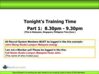 Tonight's Training Time Part 1:  8.30pm - 9.30pm (This is Malaysian, Singapore, Philippine Time Zone ) All Recruit System Members MUST be logged in like this example: John Wong–Kuala Lumpur–Malaysia (wong) I am not a Member yet! Please be logged in like this: Full Name–Kuala Lumpur–Malaysia-Team John   (The name of who invited you) 