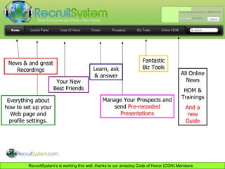 Everything about how to set up your Web page and profile settings. Your New Best Friends Learn, ask & answer Manage Your Prospects and send  Pre-recorded Presentations Fantastic Biz Tools All Online News HOM & Trainings And a new Guide News & and great Recordings 