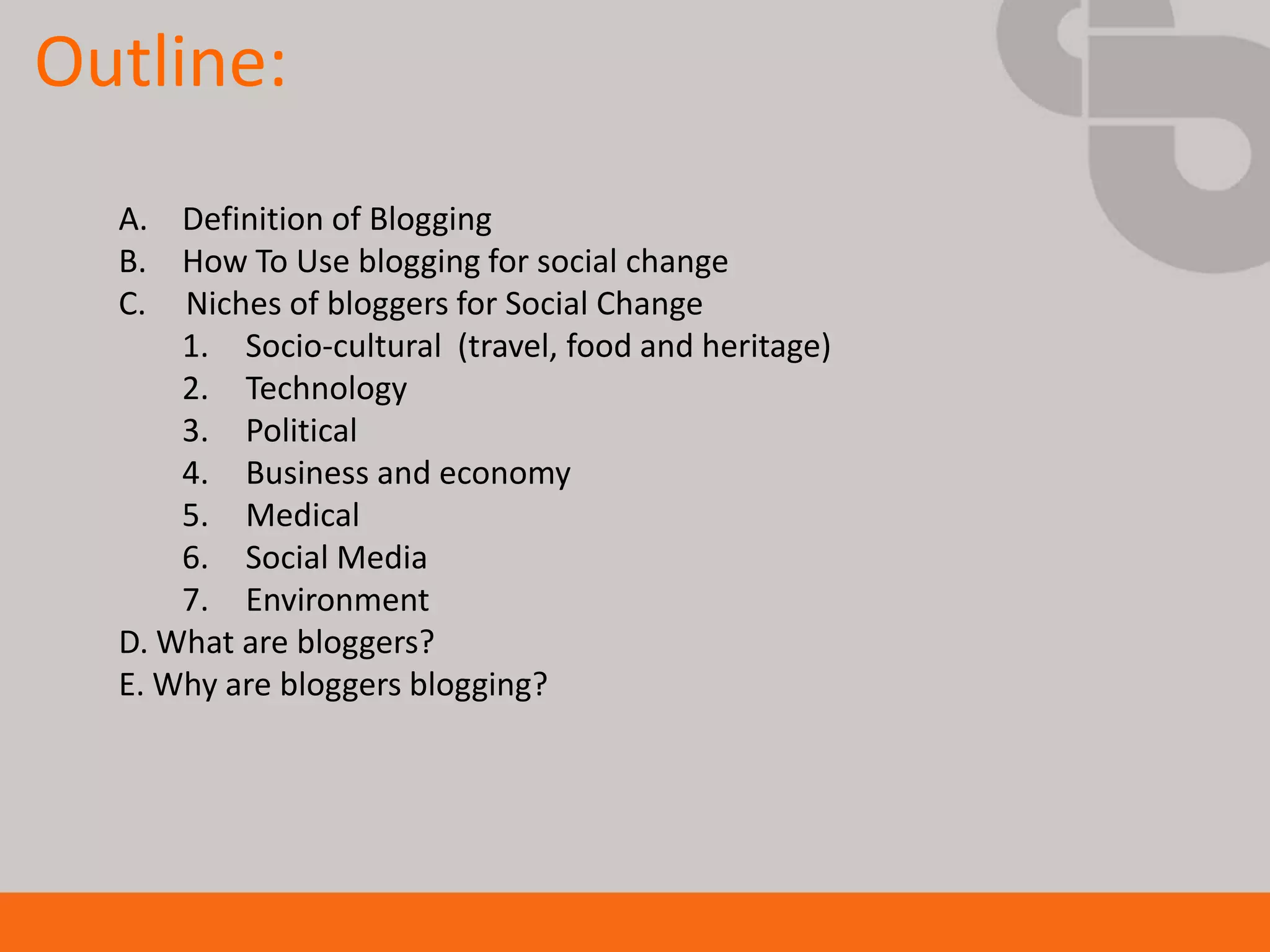 Outline:
  A. Definition of Blogging
  B. How To Use blogging for social change
  C. Niches of bloggers for Social Change
      1. Socio-cultural (travel, food and heritage)
      2. Technology
      3. Political
      4. Business and economy
      5. Medical
      6. Social Media
      7. Environment
  D. What are bloggers?
  E. Why are bloggers blogging?
 
