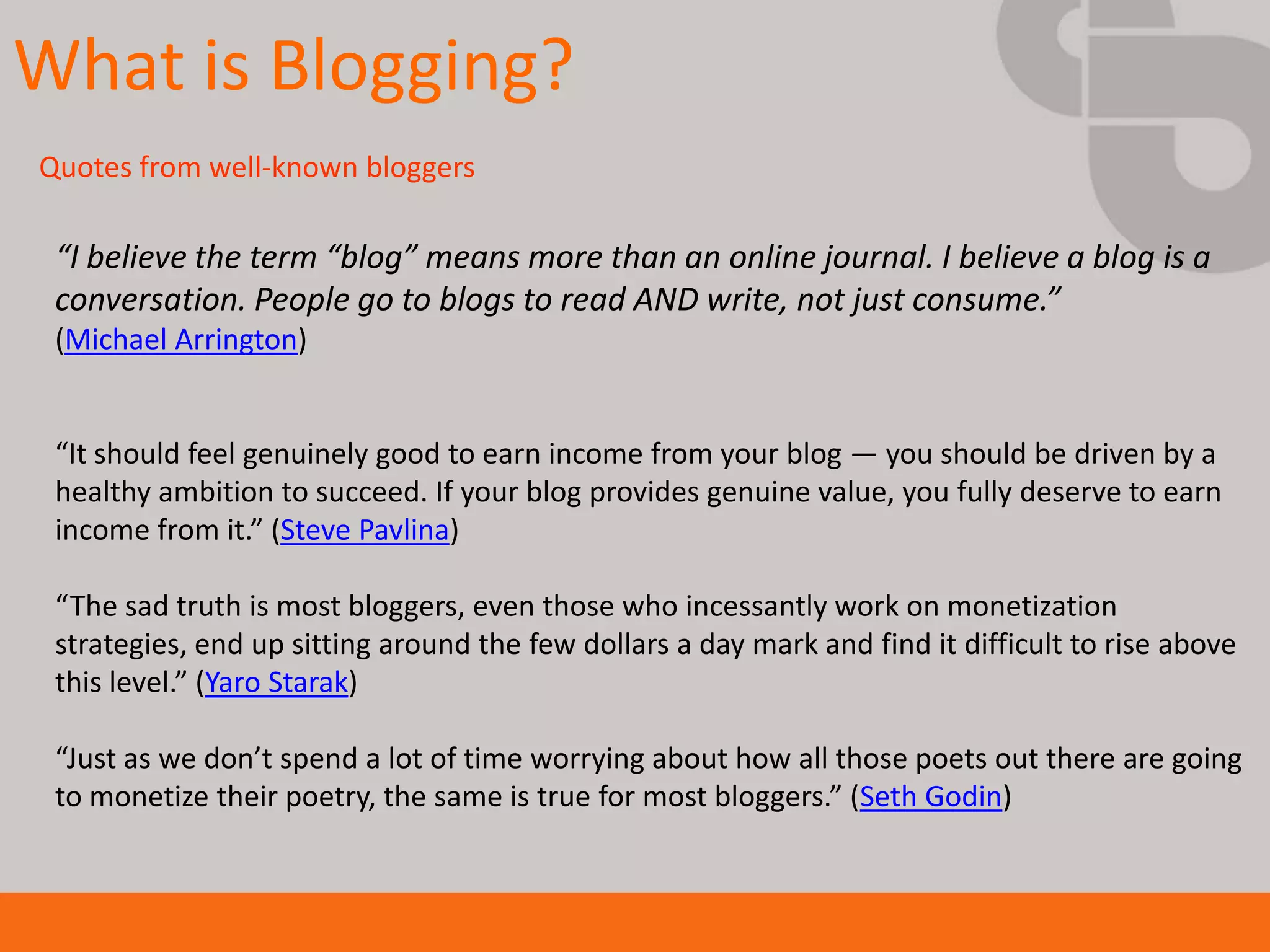 What is Blogging?
Quotes from well-known bloggers

 “I believe the term “blog” means more than an online journal. I believe a blog is a
 conversation. People go to blogs to read AND write, not just consume.”
 (Michael Arrington)


 “It should feel genuinely good to earn income from your blog — you should be driven by a
 healthy ambition to succeed. If your blog provides genuine value, you fully deserve to earn
 income from it.” (Steve Pavlina)

 “The sad truth is most bloggers, even those who incessantly work on monetization
 strategies, end up sitting around the few dollars a day mark and find it difficult to rise above
 this level.” (Yaro Starak)

 “Just as we don’t spend a lot of time worrying about how all those poets out there are going
 to monetize their poetry, the same is true for most bloggers.” (Seth Godin)
 