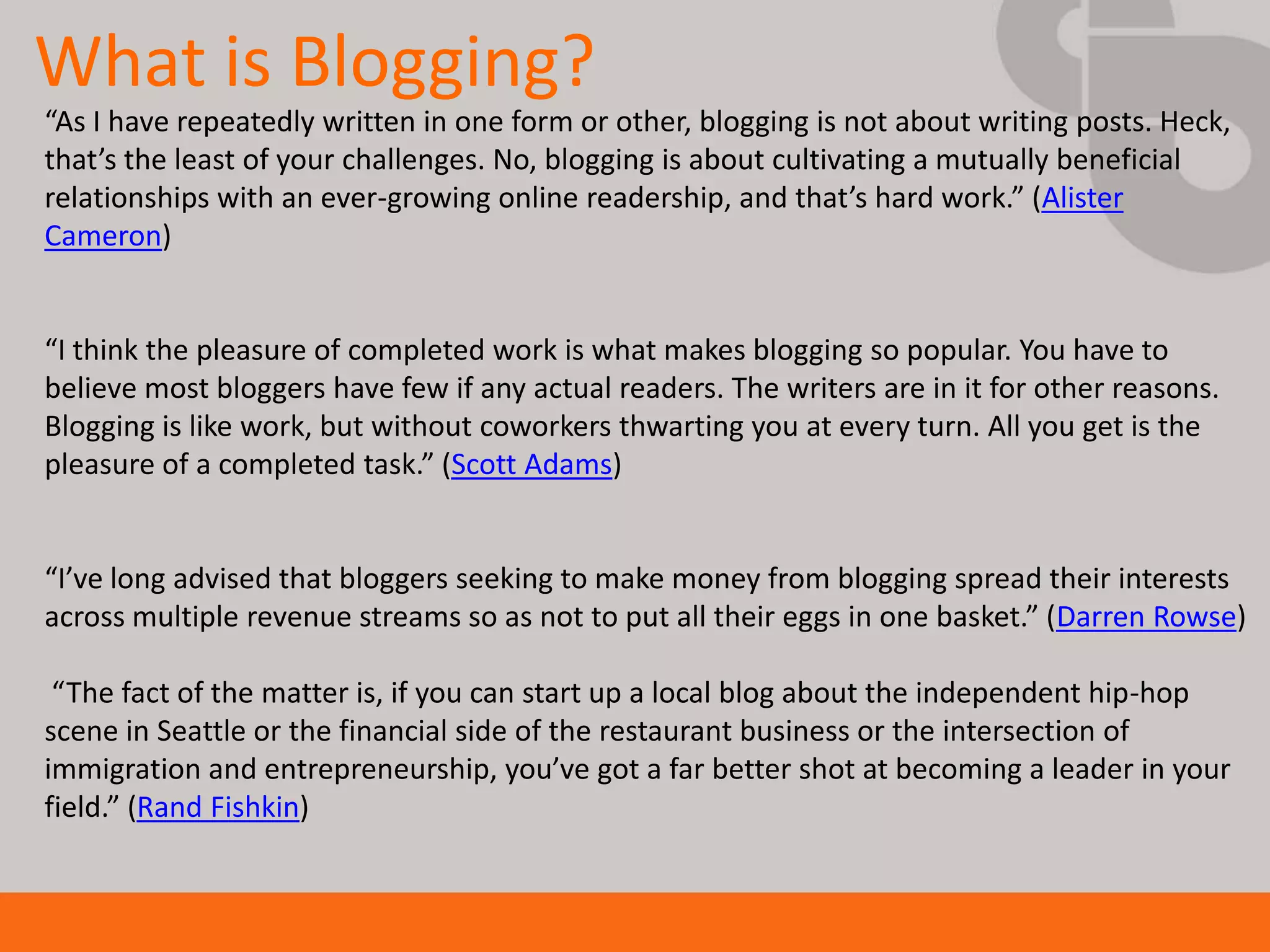 What is Blogging?
“As I have repeatedly written in one form or other, blogging is not about writing posts. Heck,
that’s the least of your challenges. No, blogging is about cultivating a mutually beneficial
relationships with an ever-growing online readership, and that’s hard work.” (Alister
Cameron)


“I think the pleasure of completed work is what makes blogging so popular. You have to
believe most bloggers have few if any actual readers. The writers are in it for other reasons.
Blogging is like work, but without coworkers thwarting you at every turn. All you get is the
pleasure of a completed task.” (Scott Adams)


“I’ve long advised that bloggers seeking to make money from blogging spread their interests
across multiple revenue streams so as not to put all their eggs in one basket.” (Darren Rowse)

 “The fact of the matter is, if you can start up a local blog about the independent hip-hop
scene in Seattle or the financial side of the restaurant business or the intersection of
immigration and entrepreneurship, you’ve got a far better shot at becoming a leader in your
field.” (Rand Fishkin)
 