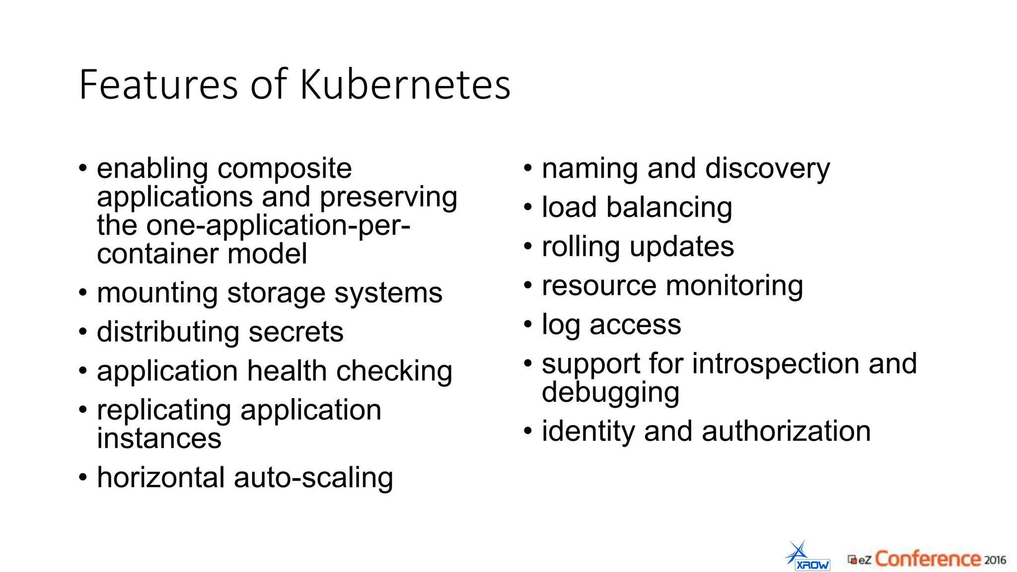 Features of Kubernetes
• enabling composite
applications and preserving
the one-application-per-
container model
• mounting storage systems
• distributing secrets
• application health checking
• replicating application
instances
• horizontal auto-scaling
• naming and discovery
• load balancing
• rolling updates
• resource monitoring
• log access
• support for introspection and
debugging
• identity and authorization
 