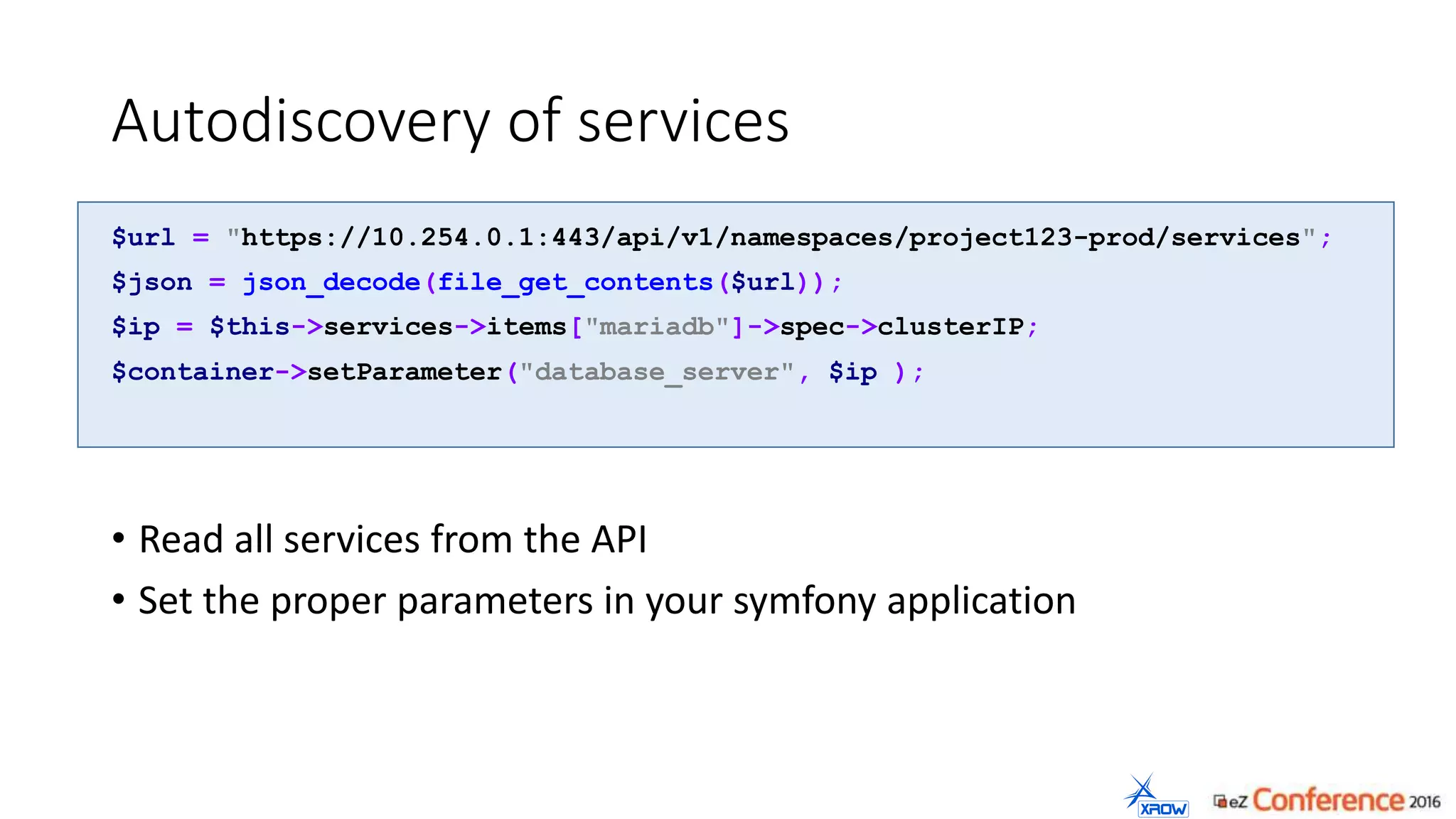 Autodiscovery of services
$url = "https://10.254.0.1:443/api/v1/namespaces/project123-prod/services";
$json = json_decode(file_get_contents($url));
$ip = $this->services->items["mariadb"]->spec->clusterIP;
$container->setParameter("database_server", $ip );
• Read all services from the API
• Set the proper parameters in your symfony application
 