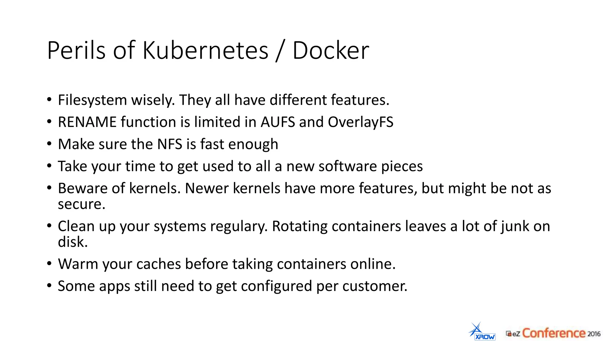 Perils of Kubernetes / Docker
• Filesystem wisely. They all have different features.
• RENAME function is limited in AUFS and OverlayFS
• Make sure the NFS is fast enough
• Take your time to get used to all a new software pieces
• Beware of kernels. Newer kernels have more features, but might be not as
secure.
• Clean up your systems regulary. Rotating containers leaves a lot of junk on
disk.
• Warm your caches before taking containers online.
• Some apps still need to get configured per customer.
 