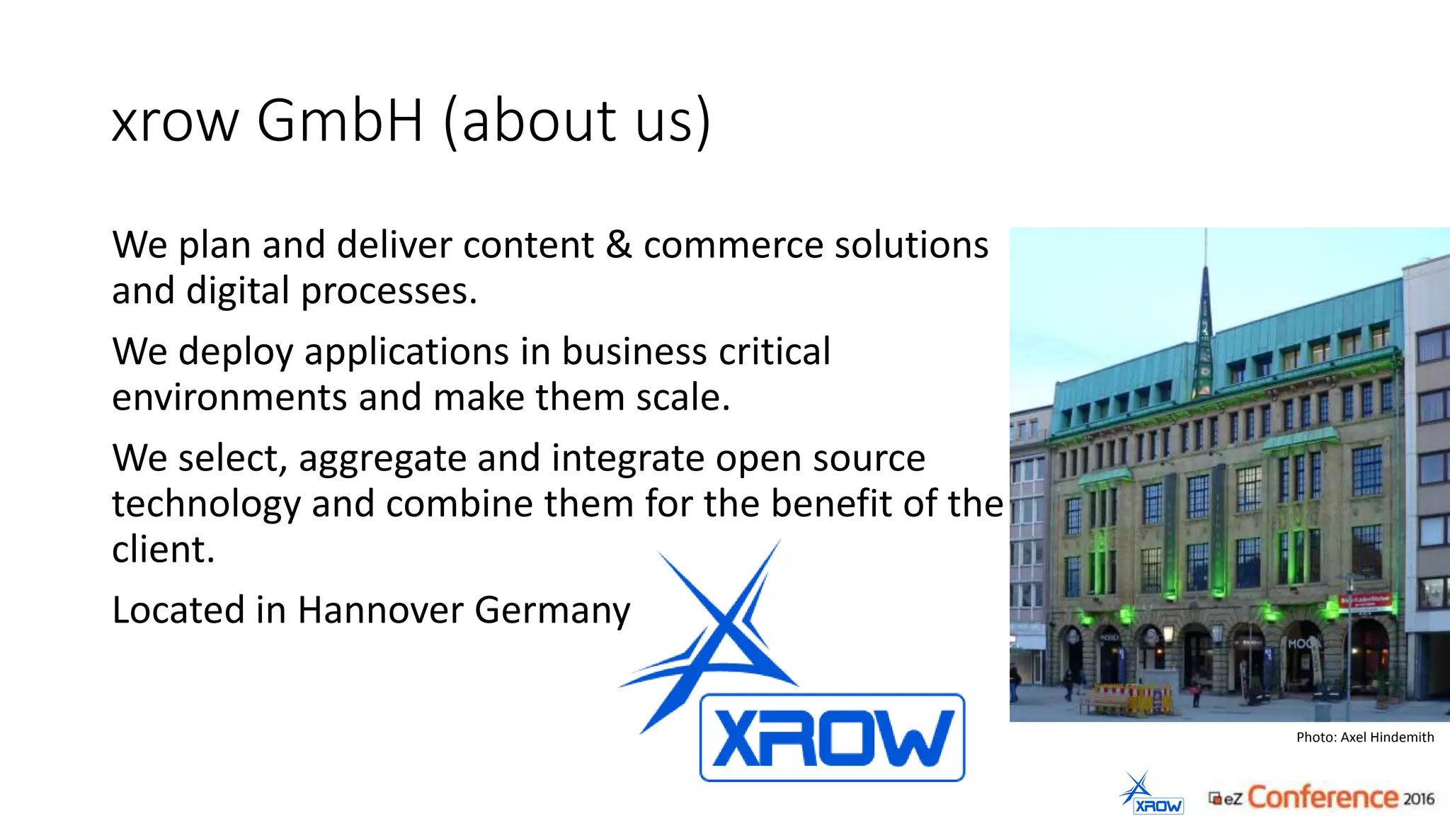 xrow GmbH (about us)
We plan and deliver content & commerce solutions
and digital processes.
We deploy applications in business critical
environments and make them scale.
We select, aggregate and integrate open source
technology and combine them for the benefit of the
client.
Located in Hannover Germany
Photo: Axel Hindemith
 