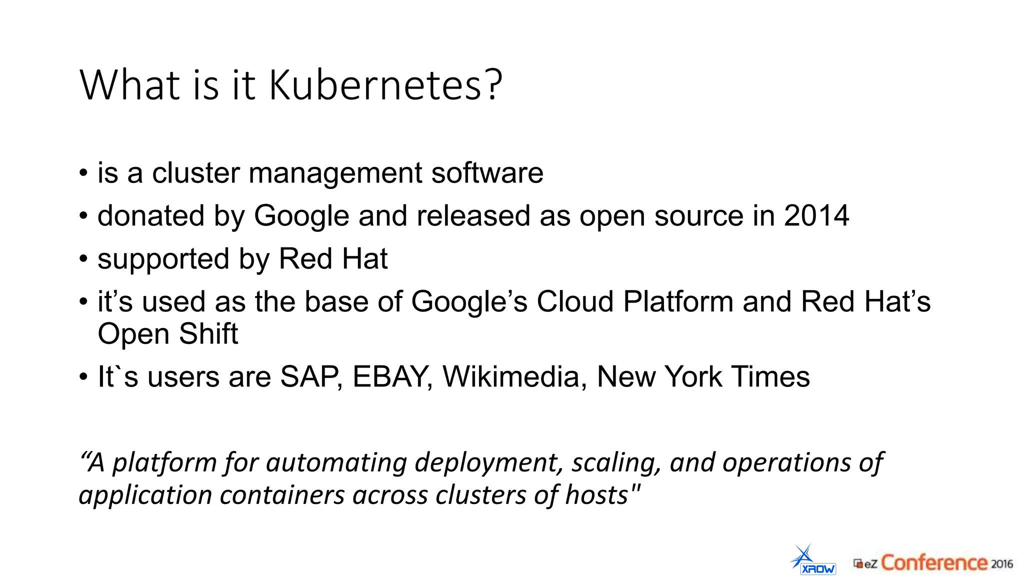 What is it Kubernetes?
• is a cluster management software
• donated by Google and released as open source in 2014
• supported by Red Hat
• it’s used as the base of Google’s Cloud Platform and Red Hat’s
Open Shift
• It`s users are SAP, EBAY, Wikimedia, New York Times
“A platform for automating deployment, scaling, and operations of
application containers across clusters of hosts"
 