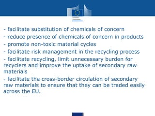 - facilitate substitution of chemicals of concern
- reduce presence of chemicals of concern in products
- promote non-toxic material cycles
- facilitate risk management in the recycling process
- facilitate recycling, limit unnecessary burden for
recyclers and improve the uptake of secondary raw
materials
- facilitate the cross-border circulation of secondary
raw materials to ensure that they can be traded easily
across the EU.
 