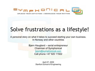 Solve frustrations as a lifestyle!
A personal story on what it takes to succeed starting your own business.
                     In Norway and other countries

                 Bjørn Haugland – serial entrepreneur
                      Chairman of Symphonical
                       bjorn@symphonical.com
                      Cell phone +47 920 11922


                               April 27, 2009
                       Stanford School of Engineering
 