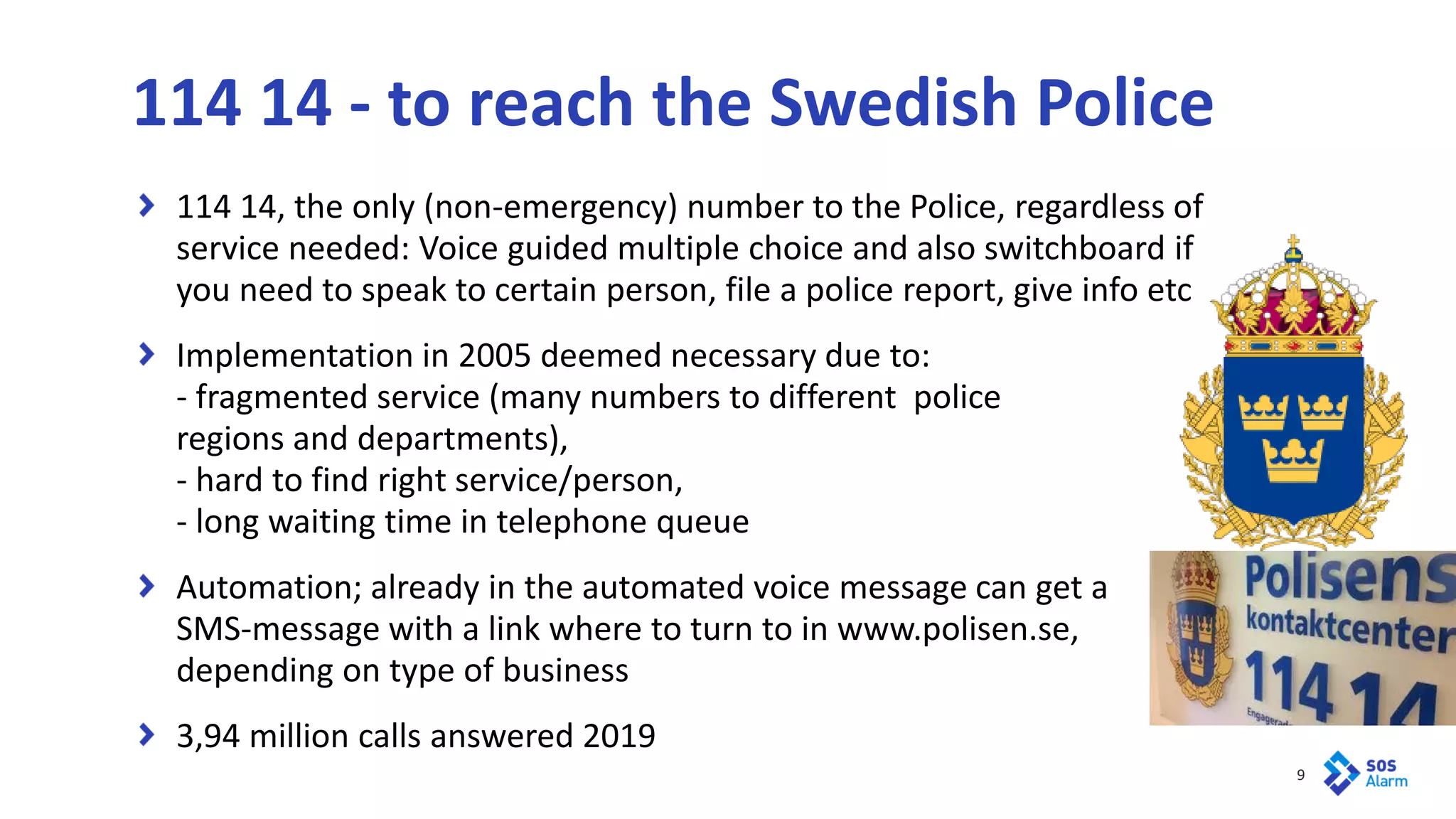 9
114 14, the only (non-emergency) number to the Police, regardless of
service needed: Voice guided multiple choice and also switchboard if
you need to speak to certain person, file a police report, give info etc
Implementation in 2005 deemed necessary due to:
- fragmented service (many numbers to different police
regions and departments),
- hard to find right service/person,
- long waiting time in telephone queue
Automation; already in the automated voice message can get a
SMS-message with a link where to turn to in www.polisen.se,
depending on type of business
3,94 million calls answered 2019
114 14 - to reach the Swedish Police
 