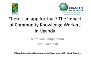 There’s an app for that? The impact
of Community Knowledge Workers
in Uganda
Bjorn Van Campenhout
IFPRI - Kampala
ICT4Ag International Conference - 4-8 November 2013 - Kigali, Rwanda

 