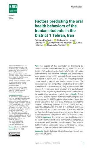 1http://dx.doi.org/10.20396/bjos.v19i0.8656579
Volume 19
2020
e206579
Original Article
1
PhD of Health Education and
Health Promotion, Shemiranat
Health Network, Health Deputy
Department, Shahid Beheshti
University, Tehran, Iran.
2
Department of Public Health,
School of Health, Torbat Heydariyeh
University of Medical Sciences,
Torbat Heydariyeh, Iran.
3
Health Sciences Research Center,
Torbat Heydariyeh University
of Medical Sciences, Torbat
Heydariyeh, Iran.
4
Health Education and Health
Promotion, Faculty of Medical
Sciences, Tarbiat Modares
University, Tehran, Iran.
Corresponding author:
Dr. Mohammad Hossein Delshad
7th Floor, Bldg No.2 SBUMS, Arabi
Ave, Daneshjoo Blvd, Velenjak,
Tehran, Iran. (delshad@sbmu.ac.ir)
P.O. BOX: 19839-63113 Tel:+98 (21)
22211882 Fax: +98 (21) 22211882
Department of Health Education
and Health Promotion, Faculty of
Medical Sciences, Tarbiat Modares
University, Tehran, Iran.
No 213, Department of Health
Education and Health Promotion,
Faculty of Medical Sciences, Tarbiat
Modares University, Ghisa st., Jalae
Ale Ahmd Ave, Tehran, Iran.
P.O. BOX: 14115-111
Tel:+98 (21) 82880000
Fax: +98 (21) 82880000
mail:delshad@sbmu.ac.ir
Received: September 07, 2019
Accepted: April 07, 2020
Factors predicting the oral
health behaviors of the
Iranian students in the
District 1 Tehran, Iran
Fatemeh Pourhaji1,2,3
, Mohammad Hossein
Delshad1,2,3*
, Sedigheh Sadat Tavafian4
, Alireza
Hidarnia4
, Shamsodin Niknami4
Aim: The purpose of this examination is determining the
predictors of oral health behaviors among Iranian students in
district 1 Tehran based on the health belief model with added
commitment to plan construct. Methods: This cross-sectional
study was conducted on 351 four grade female students in the
first district of Tehran, Iran in 2017. The multi‑stage random
cluster sampling method was used to recruit students. The
inclusion criteria were being in four – graded level of elementary
schools of the 1st
district in Tehran, being female students aged
between 9-11 years and being physically and psychologically
healthy student. Logistic regression analysis was used to identify
the variables that predict oral health behaviors. Results: Totally,
(N= 31.8%) students reported that they were brushing less than
twiceadayand(N=55.2%)studentsclaimedusingofdentalfloss
once a week or less than once a day. The results indicated that
perceived self-efficacy (OR=1.46, 95% CI=0.57-3.78, P<0.001),
commitment to plan (OR=1.13, 95% CI=1.04-1.23, P<0.001) and
cues to action (OR=1.42, 95% CI=1.14–1.76, P=0.002) were the
significant predicting variables of brushing twice a day, and use
of dental floss once a day or more (OR=1.02, 95% CI=0.23-3.53,
P=0.003). Conclusion: This study has shown the effectiveness of
thehealthbeliefmodelwithaddedcommitmenttoplanconstruct
to predict oral health behavior in female students. Thus, it seems
that the model as a acceptable framework for designing training
programs to improve oral health behavior in students.
Keywords: Health Behavior. Health Education, Dental. Iran.
Oral health. Students.
 