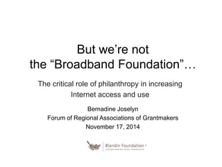 But we’re not 
the “Broadband Foundation”… 
The critical role of philanthropy in increasing 
Internet access and use 
Bernadine Joselyn 
Forum of Regional Associations of Grantmakers 
November 17, 2014 
 