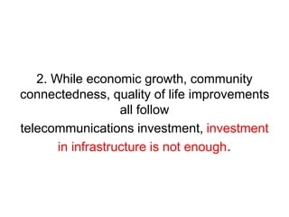 2. While economic growth, community 
connectedness, quality of life improvements 
all follow 
telecommunications investment, investment 
in infrastructure is not enough. 
 