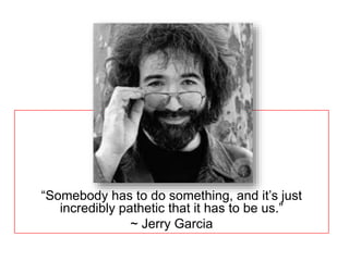 If not us, who? 
“Somebody has to do something, and it’s just 
incredibly pathetic that it has to be us.” 
~ Jerry Garcia 
 