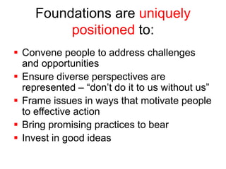 Foundations are uniquely 
positioned to: 
 Convene people to address challenges 
and opportunities 
 Ensure diverse perspectives are 
represented – “don’t do it to us without us” 
 Frame issues in ways that motivate people 
to effective action 
 Bring promising practices to bear 
 Invest in good ideas 
 