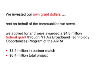 We invested our own grant dollars …. 
and on behalf of the communities we serve… 
we applied for and were awarded a $4.8 million 
federal grant through NTIA’s Broadband Technology 
Opportunities Program of the ARRA. 
 $1.5 million in partner match 
 $6.4 million total project 
 