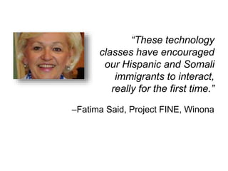 “These technology 
classes have encouraged 
our Hispanic and Somali 
immigrants to interact, 
really for the first time.” 
–Fatima Said, Project FINE, Winona 
 
