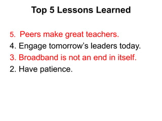 Top 5 Lessons Learned 
5. Peers make great teachers. 
4. Engage tomorrow’s leaders today. 
3. Broadband is not an end in itself. 
2. Have patience. 
 
