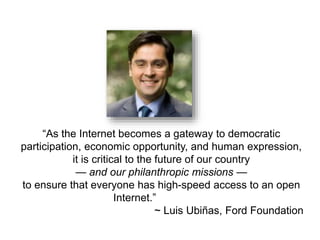 “As the Internet becomes a gateway to democratic 
participation, economic opportunity, and human expression, 
it is critical to the future of our country 
— and our philanthropic missions — 
to ensure that everyone has high-speed access to an open 
Internet.” 
~ Luis Ubiñas, Ford Foundation 
 