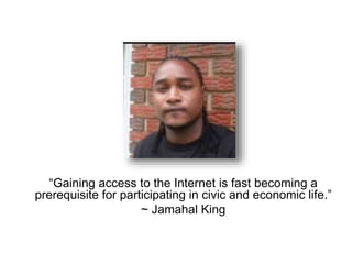 “Gaining access to the Internet is fast becoming a 
prerequisite for participating in civic and economic life.” 
~ Jamahal King 
 