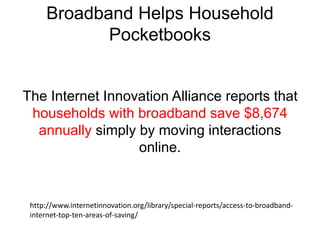 Broadband Helps Household 
Pocketbooks 
The Internet Innovation Alliance reports that 
households with broadband save $8,674 
annually simply by moving interactions 
online. 
http://www.internetinnovation.org/library/special-reports/access-to-broadband-internet- 
top-ten-areas-of-saving/ 
 