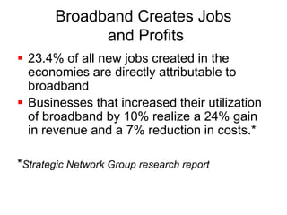 Broadband Creates Jobs 
and Profits 
 23.4% of all new jobs created in the 
economies are directly attributable to 
broadband 
 Businesses that increased their utilization 
of broadband by 10% realize a 24% gain 
in revenue and a 7% reduction in costs.* 
*Strategic Network Group research report 
 