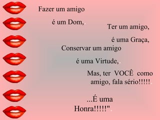 Fazer um amigo  é um Dom, . Ter um amigo, é uma Graça, Conservar um amigo é uma Virtude, . Mas, ter  VOCÊ  como amigo, fala sério!!!!! . ...É uma Honra!!!!!" . 