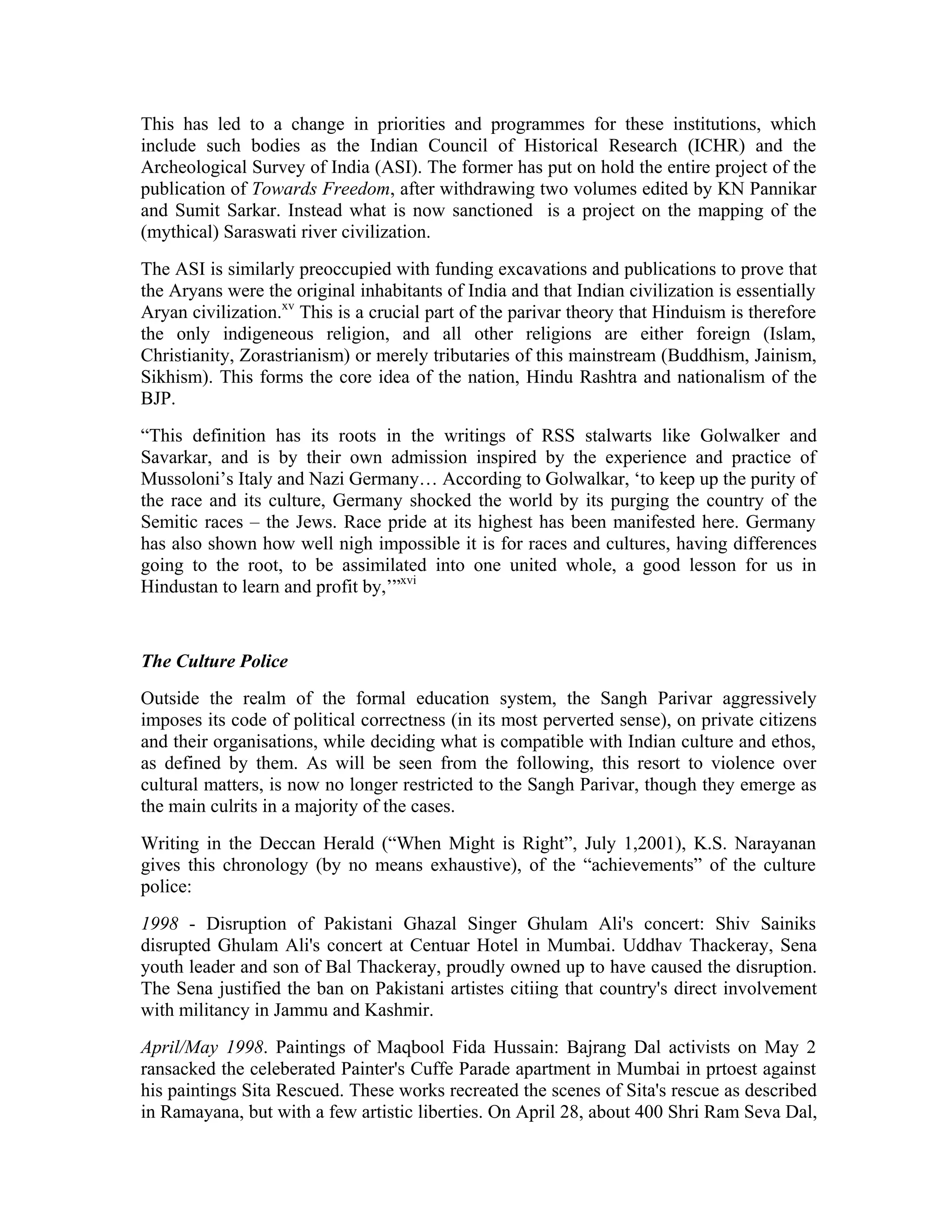This has led to a change in priorities and programmes for these institutions, which
include such bodies as the Indian Council of Historical Research (ICHR) and the
Archeological Survey of India (ASI). The former has put on hold the entire project of the
publication of Towards Freedom, after withdrawing two volumes edited by KN Pannikar
and Sumit Sarkar. Instead what is now sanctioned is a project on the mapping of the
(mythical) Saraswati river civilization.
The ASI is similarly preoccupied with funding excavations and publications to prove that
the Aryans were the original inhabitants of India and that Indian civilization is essentially
Aryan civilization.xv This is a crucial part of the parivar theory that Hinduism is therefore
the only indigeneous religion, and all other religions are either foreign (Islam,
Christianity, Zorastrianism) or merely tributaries of this mainstream (Buddhism, Jainism,
Sikhism). This forms the core idea of the nation, Hindu Rashtra and nationalism of the
BJP.
“This definition has its roots in the writings of RSS stalwarts like Golwalker and
Savarkar, and is by their own admission inspired by the experience and practice of
Mussoloni’s Italy and Nazi Germany… According to Golwalkar, ‘to keep up the purity of
the race and its culture, Germany shocked the world by its purging the country of the
Semitic races – the Jews. Race pride at its highest has been manifested here. Germany
has also shown how well nigh impossible it is for races and cultures, having differences
going to the root, to be assimilated into one united whole, a good lesson for us in
Hindustan to learn and profit by,’”xvi


The Culture Police
Outside the realm of the formal education system, the Sangh Parivar aggressively
imposes its code of political correctness (in its most perverted sense), on private citizens
and their organisations, while deciding what is compatible with Indian culture and ethos,
as defined by them. As will be seen from the following, this resort to violence over
cultural matters, is now no longer restricted to the Sangh Parivar, though they emerge as
the main culrits in a majority of the cases.
Writing in the Deccan Herald (“When Might is Right”, July 1,2001), K.S. Narayanan
gives this chronology (by no means exhaustive), of the “achievements” of the culture
police:
1998 - Disruption of Pakistani Ghazal Singer Ghulam Ali's concert: Shiv Sainiks
disrupted Ghulam Ali's concert at Centuar Hotel in Mumbai. Uddhav Thackeray, Sena
youth leader and son of Bal Thackeray, proudly owned up to have caused the disruption.
The Sena justified the ban on Pakistani artistes citiing that country's direct involvement
with militancy in Jammu and Kashmir.
April/May 1998. Paintings of Maqbool Fida Hussain: Bajrang Dal activists on May 2
ransacked the celeberated Painter's Cuffe Parade apartment in Mumbai in prtoest against
his paintings Sita Rescued. These works recreated the scenes of Sita's rescue as described
in Ramayana, but with a few artistic liberties. On April 28, about 400 Shri Ram Seva Dal,
 