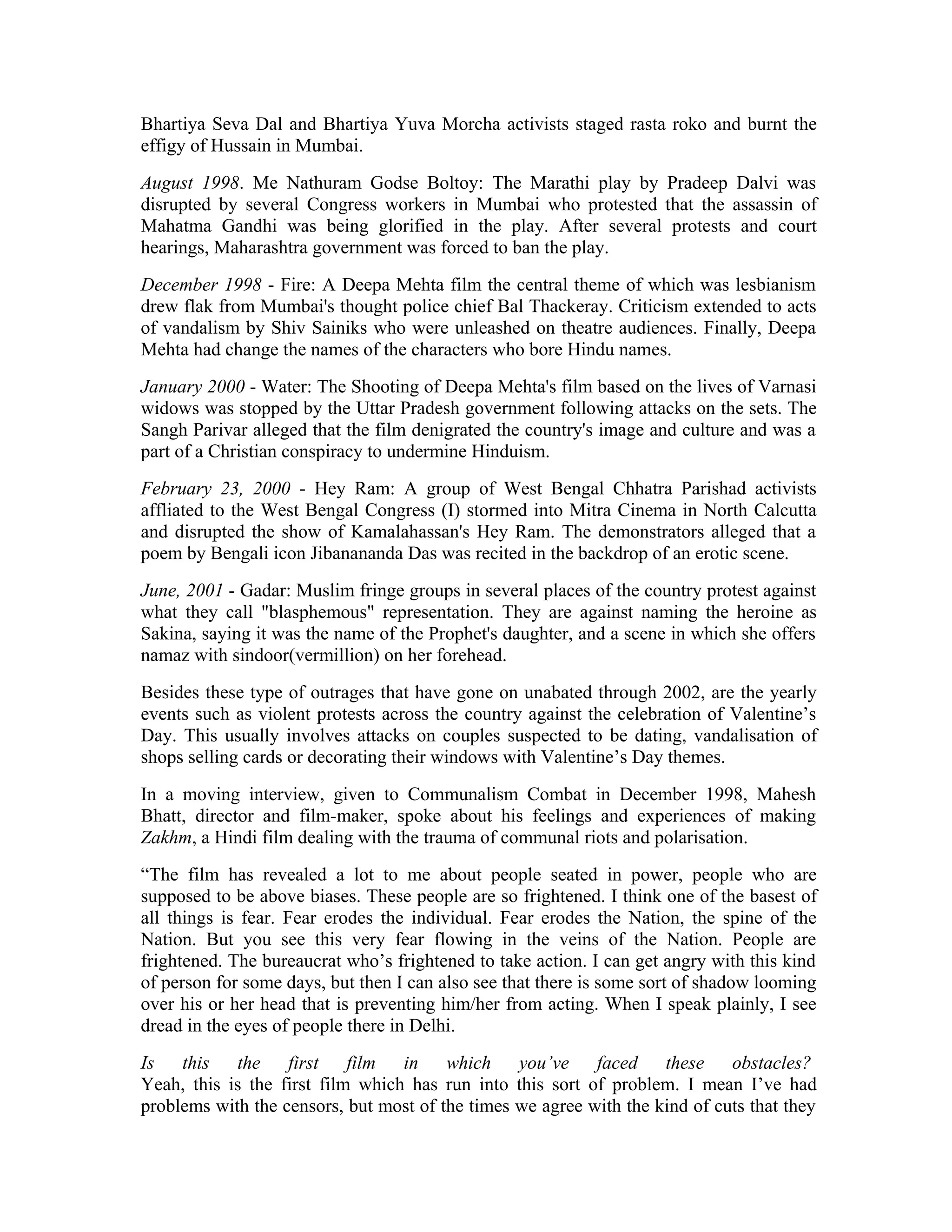 Bhartiya Seva Dal and Bhartiya Yuva Morcha activists staged rasta roko and burnt the
effigy of Hussain in Mumbai.
August 1998. Me Nathuram Godse Boltoy: The Marathi play by Pradeep Dalvi was
disrupted by several Congress workers in Mumbai who protested that the assassin of
Mahatma Gandhi was being glorified in the play. After several protests and court
hearings, Maharashtra government was forced to ban the play.
December 1998 - Fire: A Deepa Mehta film the central theme of which was lesbianism
drew flak from Mumbai's thought police chief Bal Thackeray. Criticism extended to acts
of vandalism by Shiv Sainiks who were unleashed on theatre audiences. Finally, Deepa
Mehta had change the names of the characters who bore Hindu names.
January 2000 - Water: The Shooting of Deepa Mehta's film based on the lives of Varnasi
widows was stopped by the Uttar Pradesh government following attacks on the sets. The
Sangh Parivar alleged that the film denigrated the country's image and culture and was a
part of a Christian conspiracy to undermine Hinduism.
February 23, 2000 - Hey Ram: A group of West Bengal Chhatra Parishad activists
affliated to the West Bengal Congress (I) stormed into Mitra Cinema in North Calcutta
and disrupted the show of Kamalahassan's Hey Ram. The demonstrators alleged that a
poem by Bengali icon Jibanananda Das was recited in the backdrop of an erotic scene.
June, 2001 - Gadar: Muslim fringe groups in several places of the country protest against
what they call blasphemous representation. They are against naming the heroine as
Sakina, saying it was the name of the Prophet's daughter, and a scene in which she offers
namaz with sindoor(vermillion) on her forehead.
Besides these type of outrages that have gone on unabated through 2002, are the yearly
events such as violent protests across the country against the celebration of Valentine’s
Day. This usually involves attacks on couples suspected to be dating, vandalisation of
shops selling cards or decorating their windows with Valentine’s Day themes.
In a moving interview, given to Communalism Combat in December 1998, Mahesh
Bhatt, director and film-maker, spoke about his feelings and experiences of making
Zakhm, a Hindi film dealing with the trauma of communal riots and polarisation.
“The film has revealed a lot to me about people seated in power, people who are
supposed to be above biases. These people are so frightened. I think one of the basest of
all things is fear. Fear erodes the individual. Fear erodes the Nation, the spine of the
Nation. But you see this very fear flowing in the veins of the Nation. People are
frightened. The bureaucrat who’s frightened to take action. I can get angry with this kind
of person for some days, but then I can also see that there is some sort of shadow looming
over his or her head that is preventing him/her from acting. When I speak plainly, I see
dread in the eyes of people there in Delhi.
Is this the first film in which you’ve faced these obstacles?
Yeah, this is the first film which has run into this sort of problem. I mean I’ve had
problems with the censors, but most of the times we agree with the kind of cuts that they
 