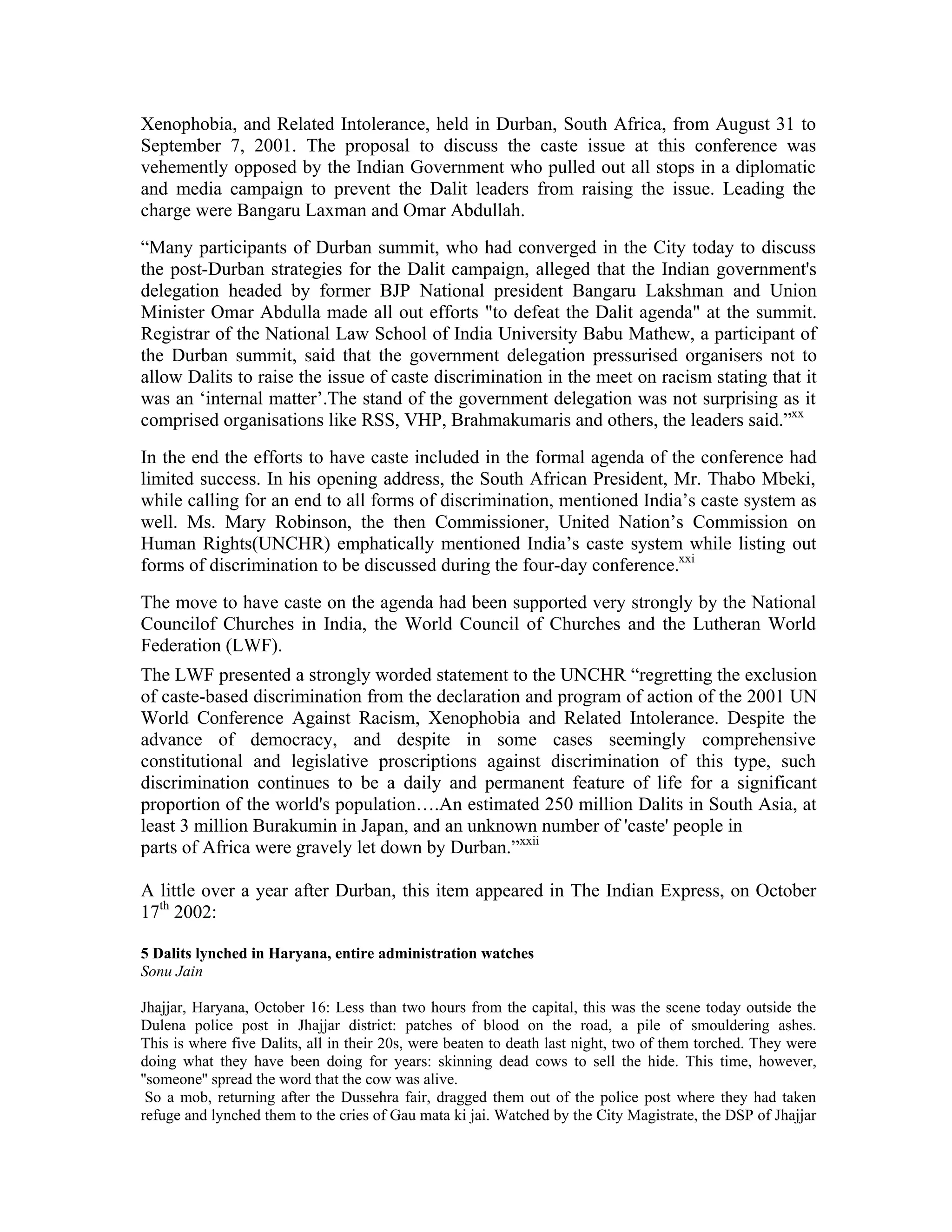 Xenophobia, and Related Intolerance, held in Durban, South Africa, from August 31 to
September 7, 2001. The proposal to discuss the caste issue at this conference was
vehemently opposed by the Indian Government who pulled out all stops in a diplomatic
and media campaign to prevent the Dalit leaders from raising the issue. Leading the
charge were Bangaru Laxman and Omar Abdullah.
“Many participants of Durban summit, who had converged in the City today to discuss
the post-Durban strategies for the Dalit campaign, alleged that the Indian government's
delegation headed by former BJP National president Bangaru Lakshman and Union
Minister Omar Abdulla made all out efforts to defeat the Dalit agenda at the summit.
Registrar of the National Law School of India University Babu Mathew, a participant of
the Durban summit, said that the government delegation pressurised organisers not to
allow Dalits to raise the issue of caste discrimination in the meet on racism stating that it
was an ‘internal matter’.The stand of the government delegation was not surprising as it
comprised organisations like RSS, VHP, Brahmakumaris and others, the leaders said.”xx
In the end the efforts to have caste included in the formal agenda of the conference had
limited success. In his opening address, the South African President, Mr. Thabo Mbeki,
while calling for an end to all forms of discrimination, mentioned India’s caste system as
well. Ms. Mary Robinson, the then Commissioner, United Nation’s Commission on
Human Rights(UNCHR) emphatically mentioned India’s caste system while listing out
forms of discrimination to be discussed during the four-day conference.xxi
The move to have caste on the agenda had been supported very strongly by the National
Councilof Churches in India, the World Council of Churches and the Lutheran World
Federation (LWF).
The LWF presented a strongly worded statement to the UNCHR “regretting the exclusion
of caste-based discrimination from the declaration and program of action of the 2001 UN
World Conference Against Racism, Xenophobia and Related Intolerance. Despite the
advance of democracy, and despite in some cases seemingly comprehensive
constitutional and legislative proscriptions against discrimination of this type, such
discrimination continues to be a daily and permanent feature of life for a significant
proportion of the world's population….An estimated 250 million Dalits in South Asia, at
least 3 million Burakumin in Japan, and an unknown number of 'caste' people in
parts of Africa were gravely let down by Durban.”xxii

A little over a year after Durban, this item appeared in The Indian Express, on October
17th 2002:

5 Dalits lynched in Haryana, entire administration watches
Sonu Jain

Jhajjar, Haryana, October 16: Less than two hours from the capital, this was the scene today outside the
Dulena police post in Jhajjar district: patches of blood on the road, a pile of smouldering ashes.
This is where five Dalits, all in their 20s, were beaten to death last night, two of them torched. They were
doing what they have been doing for years: skinning dead cows to sell the hide. This time, however,
''someone'' spread the word that the cow was alive.
 So a mob, returning after the Dussehra fair, dragged them out of the police post where they had taken
refuge and lynched them to the cries of Gau mata ki jai. Watched by the City Magistrate, the DSP of Jhajjar
 