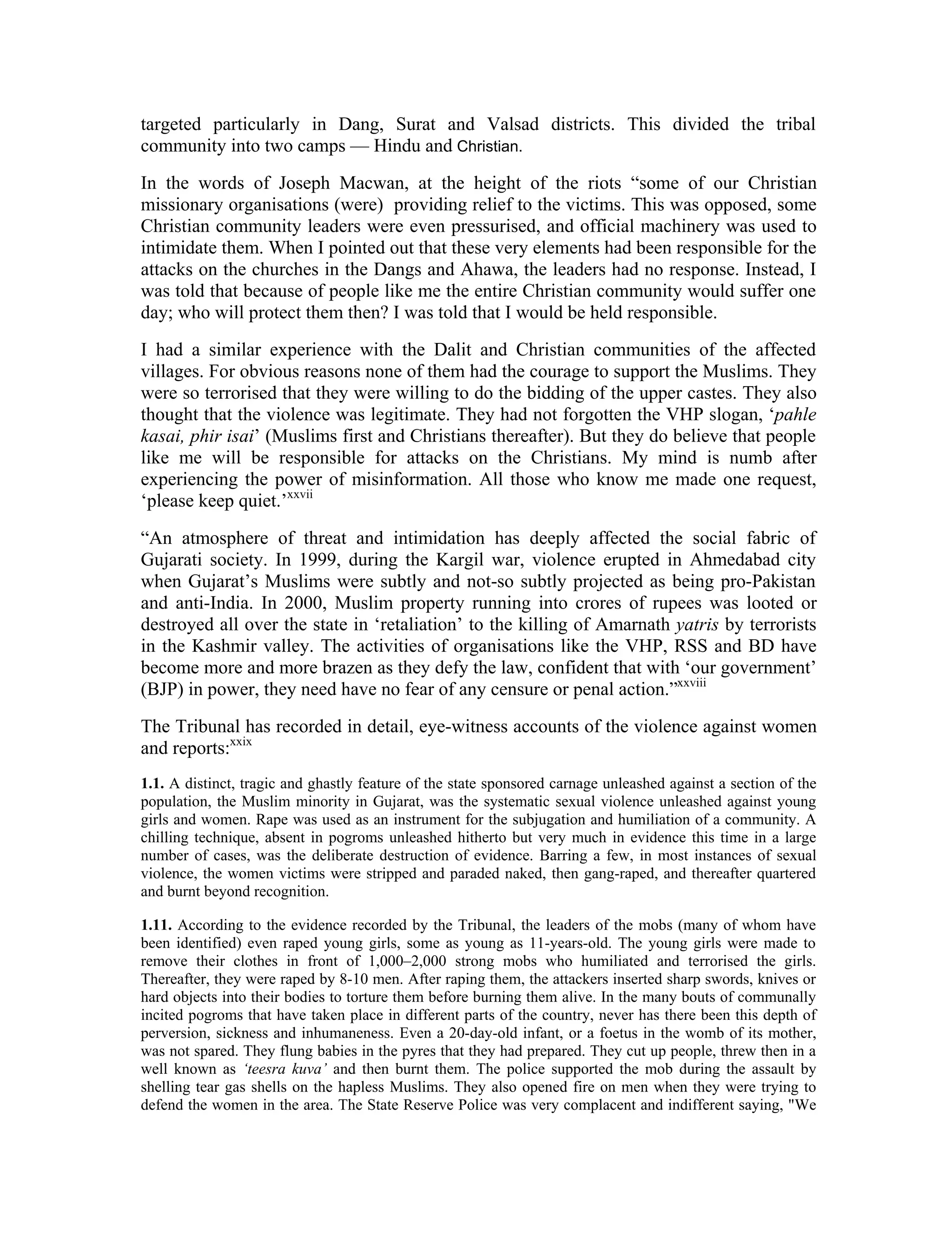 targeted particularly in Dang, Surat and Valsad districts. This divided the tribal
community into two camps — Hindu and Christian.
In the words of Joseph Macwan, at the height of the riots “some of our Christian
missionary organisations (were) providing relief to the victims. This was opposed, some
Christian community leaders were even pressurised, and official machinery was used to
intimidate them. When I pointed out that these very elements had been responsible for the
attacks on the churches in the Dangs and Ahawa, the leaders had no response. Instead, I
was told that because of people like me the entire Christian community would suffer one
day; who will protect them then? I was told that I would be held responsible.
I had a similar experience with the Dalit and Christian communities of the affected
villages. For obvious reasons none of them had the courage to support the Muslims. They
were so terrorised that they were willing to do the bidding of the upper castes. They also
thought that the violence was legitimate. They had not forgotten the VHP slogan, ‘pahle
kasai, phir isai’ (Muslims first and Christians thereafter). But they do believe that people
like me will be responsible for attacks on the Christians. My mind is numb after
experiencing the power of misinformation. All those who know me made one request,
‘please keep quiet.’xxvii
“An atmosphere of threat and intimidation has deeply affected the social fabric of
Gujarati society. In 1999, during the Kargil war, violence erupted in Ahmedabad city
when Gujarat’s Muslims were subtly and not-so subtly projected as being pro-Pakistan
and anti-India. In 2000, Muslim property running into crores of rupees was looted or
destroyed all over the state in ‘retaliation’ to the killing of Amarnath yatris by terrorists
in the Kashmir valley. The activities of organisations like the VHP, RSS and BD have
become more and more brazen as they defy the law, confident that with ‘our government’
(BJP) in power, they need have no fear of any censure or penal action.”xxviii
The Tribunal has recorded in detail, eye-witness accounts of the violence against women
and reports:xxix
1.1. A distinct, tragic and ghastly feature of the state sponsored carnage unleashed against a section of the
population, the Muslim minority in Gujarat, was the systematic sexual violence unleashed against young
girls and women. Rape was used as an instrument for the subjugation and humiliation of a community. A
chilling technique, absent in pogroms unleashed hitherto but very much in evidence this time in a large
number of cases, was the deliberate destruction of evidence. Barring a few, in most instances of sexual
violence, the women victims were stripped and paraded naked, then gang-raped, and thereafter quartered
and burnt beyond recognition.

1.11. According to the evidence recorded by the Tribunal, the leaders of the mobs (many of whom have
been identified) even raped young girls, some as young as 11-years-old. The young girls were made to
remove their clothes in front of 1,000–2,000 strong mobs who humiliated and terrorised the girls.
Thereafter, they were raped by 8-10 men. After raping them, the attackers inserted sharp swords, knives or
hard objects into their bodies to torture them before burning them alive. In the many bouts of communally
incited pogroms that have taken place in different parts of the country, never has there been this depth of
perversion, sickness and inhumaneness. Even a 20-day-old infant, or a foetus in the womb of its mother,
was not spared. They flung babies in the pyres that they had prepared. They cut up people, threw then in a
well known as ‘teesra kuva’ and then burnt them. The police supported the mob during the assault by
shelling tear gas shells on the hapless Muslims. They also opened fire on men when they were trying to
defend the women in the area. The State Reserve Police was very complacent and indifferent saying, We
 