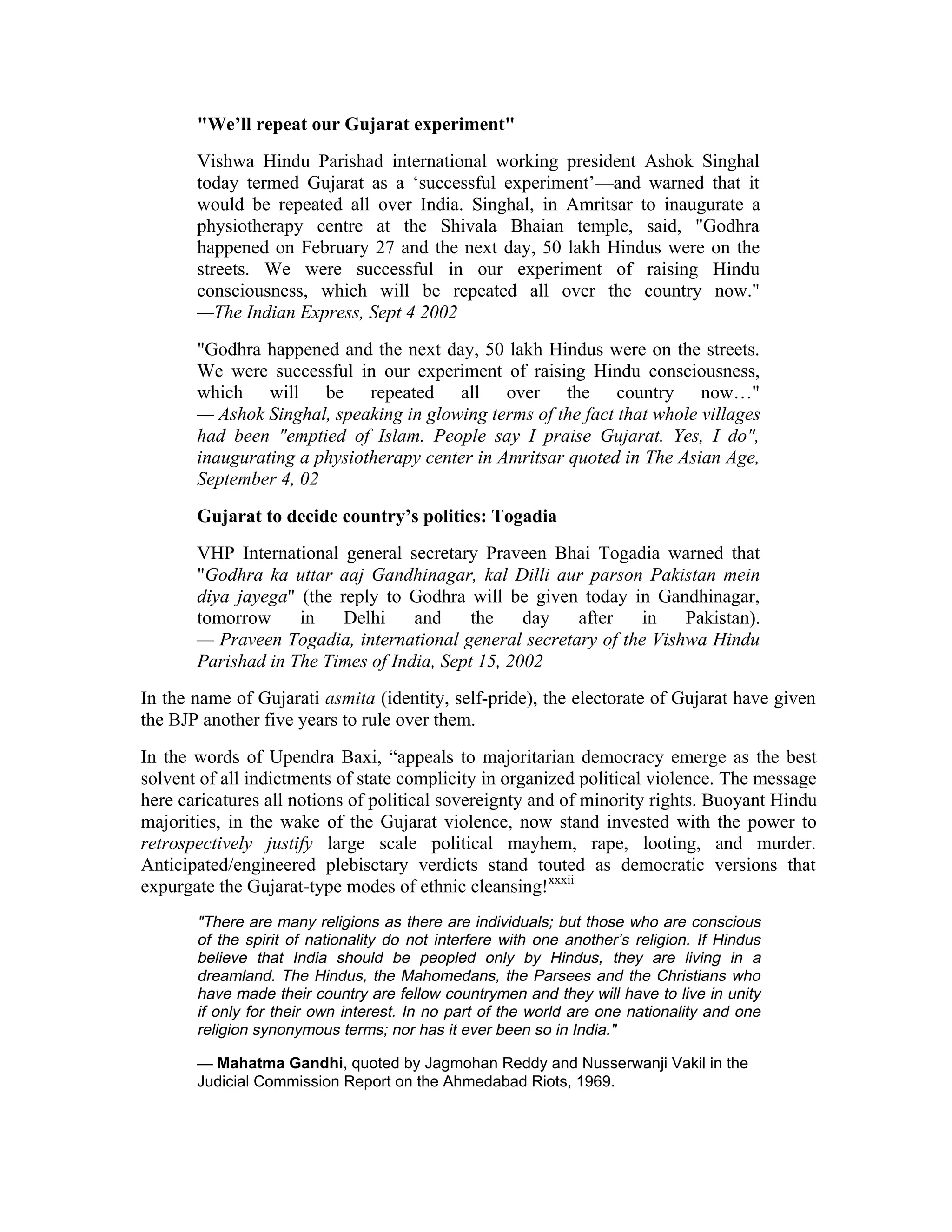 We’ll repeat our Gujarat experiment
       Vishwa Hindu Parishad international working president Ashok Singhal
       today termed Gujarat as a ‘successful experiment’—and warned that it
       would be repeated all over India. Singhal, in Amritsar to inaugurate a
       physiotherapy centre at the Shivala Bhaian temple, said, Godhra
       happened on February 27 and the next day, 50 lakh Hindus were on the
       streets. We were successful in our experiment of raising Hindu
       consciousness, which will be repeated all over the country now.
       —The Indian Express, Sept 4 2002
       Godhra happened and the next day, 50 lakh Hindus were on the streets.
       We were successful in our experiment of raising Hindu consciousness,
       which will be repeated all over the country now…
       — Ashok Singhal, speaking in glowing terms of the fact that whole villages
       had been emptied of Islam. People say I praise Gujarat. Yes, I do,
       inaugurating a physiotherapy center in Amritsar quoted in The Asian Age,
       September 4, 02
       Gujarat to decide country’s politics: Togadia
       VHP International general secretary Praveen Bhai Togadia warned that
       Godhra ka uttar aaj Gandhinagar, kal Dilli aur parson Pakistan mein
       diya jayega (the reply to Godhra will be given today in Gandhinagar,
       tomorrow     in    Delhi    and     the    day  after    in   Pakistan).
       — Praveen Togadia, international general secretary of the Vishwa Hindu
       Parishad in The Times of India, Sept 15, 2002
In the name of Gujarati asmita (identity, self-pride), the electorate of Gujarat have given
the BJP another five years to rule over them.
In the words of Upendra Baxi, “appeals to majoritarian democracy emerge as the best
solvent of all indictments of state complicity in organized political violence. The message
here caricatures all notions of political sovereignty and of minority rights. Buoyant Hindu
majorities, in the wake of the Gujarat violence, now stand invested with the power to
retrospectively justify large scale political mayhem, rape, looting, and murder.
Anticipated/engineered plebisctary verdicts stand touted as democratic versions that
expurgate the Gujarat-type modes of ethnic cleansing!xxxii
       There are many religions as there are individuals; but those who are conscious
       of the spirit of nationality do not interfere with one another’s religion. If Hindus
       believe that India should be peopled only by Hindus, they are living in a
       dreamland. The Hindus, the Mahomedans, the Parsees and the Christians who
       have made their country are fellow countrymen and they will have to live in unity
       if only for their own interest. In no part of the world are one nationality and one
       religion synonymous terms; nor has it ever been so in India.

       — Mahatma Gandhi, quoted by Jagmohan Reddy and Nusserwanji Vakil in the
       Judicial Commission Report on the Ahmedabad Riots, 1969.
 