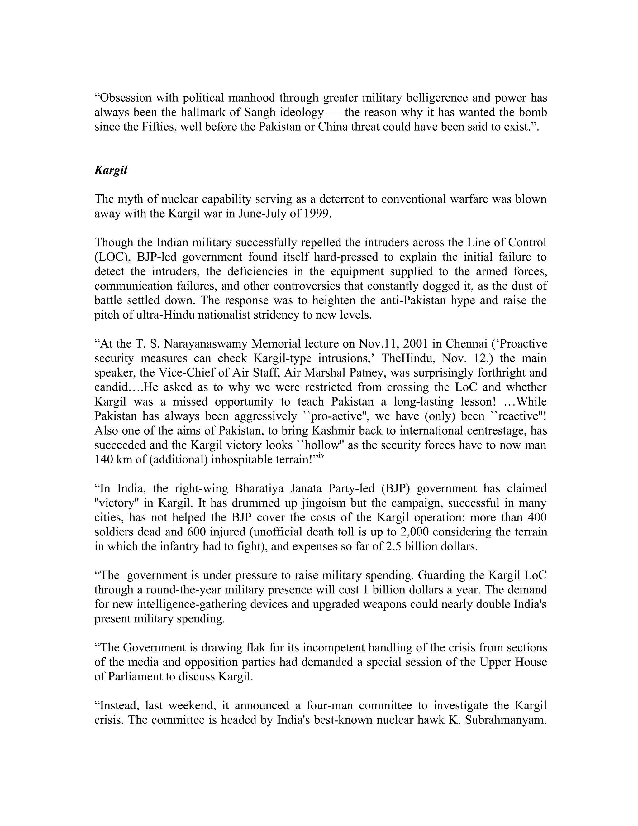 “Obsession with political manhood through greater military belligerence and power has
always been the hallmark of Sangh ideology — the reason why it has wanted the bomb
since the Fifties, well before the Pakistan or China threat could have been said to exist.”.


Kargil

The myth of nuclear capability serving as a deterrent to conventional warfare was blown
away with the Kargil war in June-July of 1999.

Though the Indian military successfully repelled the intruders across the Line of Control
(LOC), BJP-led government found itself hard-pressed to explain the initial failure to
detect the intruders, the deficiencies in the equipment supplied to the armed forces,
communication failures, and other controversies that constantly dogged it, as the dust of
battle settled down. The response was to heighten the anti-Pakistan hype and raise the
pitch of ultra-Hindu nationalist stridency to new levels.

“At the T. S. Narayanaswamy Memorial lecture on Nov.11, 2001 in Chennai (‘Proactive
security measures can check Kargil-type intrusions,’ TheHindu, Nov. 12.) the main
speaker, the Vice-Chief of Air Staff, Air Marshal Patney, was surprisingly forthright and
candid….He asked as to why we were restricted from crossing the LoC and whether
Kargil was a missed opportunity to teach Pakistan a long-lasting lesson! …While
Pakistan has always been aggressively ``pro-active'', we have (only) been ``reactive''!
Also one of the aims of Pakistan, to bring Kashmir back to international centrestage, has
succeeded and the Kargil victory looks ``hollow'' as the security forces have to now man
140 km of (additional) inhospitable terrain!”iv

“In India, the right-wing Bharatiya Janata Party-led (BJP) government has claimed
''victory'' in Kargil. It has drummed up jingoism but the campaign, successful in many
cities, has not helped the BJP cover the costs of the Kargil operation: more than 400
soldiers dead and 600 injured (unofficial death toll is up to 2,000 considering the terrain
in which the infantry had to fight), and expenses so far of 2.5 billion dollars.

“The government is under pressure to raise military spending. Guarding the Kargil LoC
through a round-the-year military presence will cost 1 billion dollars a year. The demand
for new intelligence-gathering devices and upgraded weapons could nearly double India's
present military spending.

“The Government is drawing flak for its incompetent handling of the crisis from sections
of the media and opposition parties had demanded a special session of the Upper House
of Parliament to discuss Kargil.

“Instead, last weekend, it announced a four-man committee to investigate the Kargil
crisis. The committee is headed by India's best-known nuclear hawk K. Subrahmanyam.
 