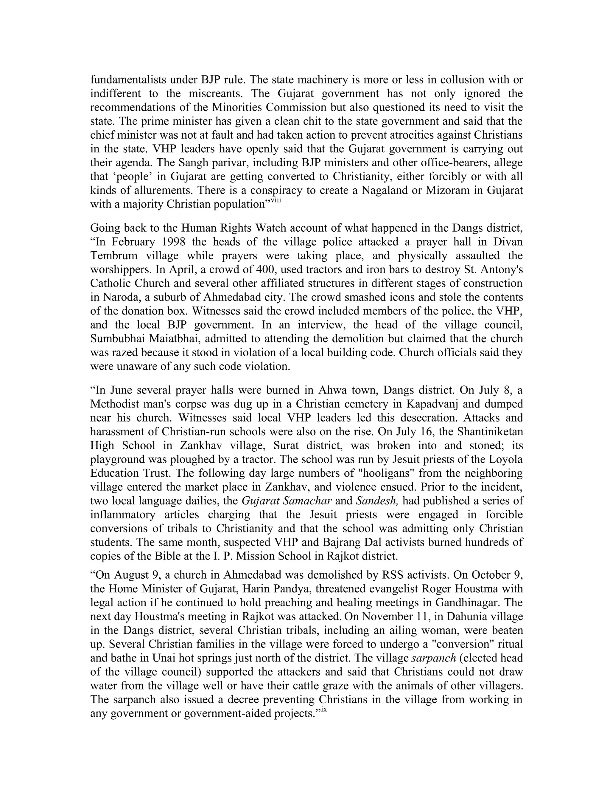 fundamentalists under BJP rule. The state machinery is more or less in collusion with or
indifferent to the miscreants. The Gujarat government has not only ignored the
recommendations of the Minorities Commission but also questioned its need to visit the
state. The prime minister has given a clean chit to the state government and said that the
chief minister was not at fault and had taken action to prevent atrocities against Christians
in the state. VHP leaders have openly said that the Gujarat government is carrying out
their agenda. The Sangh parivar, including BJP ministers and other office-bearers, allege
that ‘people’ in Gujarat are getting converted to Christianity, either forcibly or with all
kinds of allurements. There is a conspiracy to create a Nagaland or Mizoram in Gujarat
with a majority Christian population”viii
Going back to the Human Rights Watch account of what happened in the Dangs district,
“In February 1998 the heads of the village police attacked a prayer hall in Divan
Tembrum village while prayers were taking place, and physically assaulted the
worshippers. In April, a crowd of 400, used tractors and iron bars to destroy St. Antony's
Catholic Church and several other affiliated structures in different stages of construction
in Naroda, a suburb of Ahmedabad city. The crowd smashed icons and stole the contents
of the donation box. Witnesses said the crowd included members of the police, the VHP,
and the local BJP government. In an interview, the head of the village council,
Sumbubhai Maiatbhai, admitted to attending the demolition but claimed that the church
was razed because it stood in violation of a local building code. Church officials said they
were unaware of any such code violation.
“In June several prayer halls were burned in Ahwa town, Dangs district. On July 8, a
Methodist man's corpse was dug up in a Christian cemetery in Kapadvanj and dumped
near his church. Witnesses said local VHP leaders led this desecration. Attacks and
harassment of Christian-run schools were also on the rise. On July 16, the Shantiniketan
High School in Zankhav village, Surat district, was broken into and stoned; its
playground was ploughed by a tractor. The school was run by Jesuit priests of the Loyola
Education Trust. The following day large numbers of hooligans from the neighboring
village entered the market place in Zankhav, and violence ensued. Prior to the incident,
two local language dailies, the Gujarat Samachar and Sandesh, had published a series of
inflammatory articles charging that the Jesuit priests were engaged in forcible
conversions of tribals to Christianity and that the school was admitting only Christian
students. The same month, suspected VHP and Bajrang Dal activists burned hundreds of
copies of the Bible at the I. P. Mission School in Rajkot district.
“On August 9, a church in Ahmedabad was demolished by RSS activists. On October 9,
the Home Minister of Gujarat, Harin Pandya, threatened evangelist Roger Houstma with
legal action if he continued to hold preaching and healing meetings in Gandhinagar. The
next day Houstma's meeting in Rajkot was attacked. On November 11, in Dahunia village
in the Dangs district, several Christian tribals, including an ailing woman, were beaten
up. Several Christian families in the village were forced to undergo a conversion ritual
and bathe in Unai hot springs just north of the district. The village sarpanch (elected head
of the village council) supported the attackers and said that Christians could not draw
water from the village well or have their cattle graze with the animals of other villagers.
The sarpanch also issued a decree preventing Christians in the village from working in
any government or government-aided projects.”ix
 