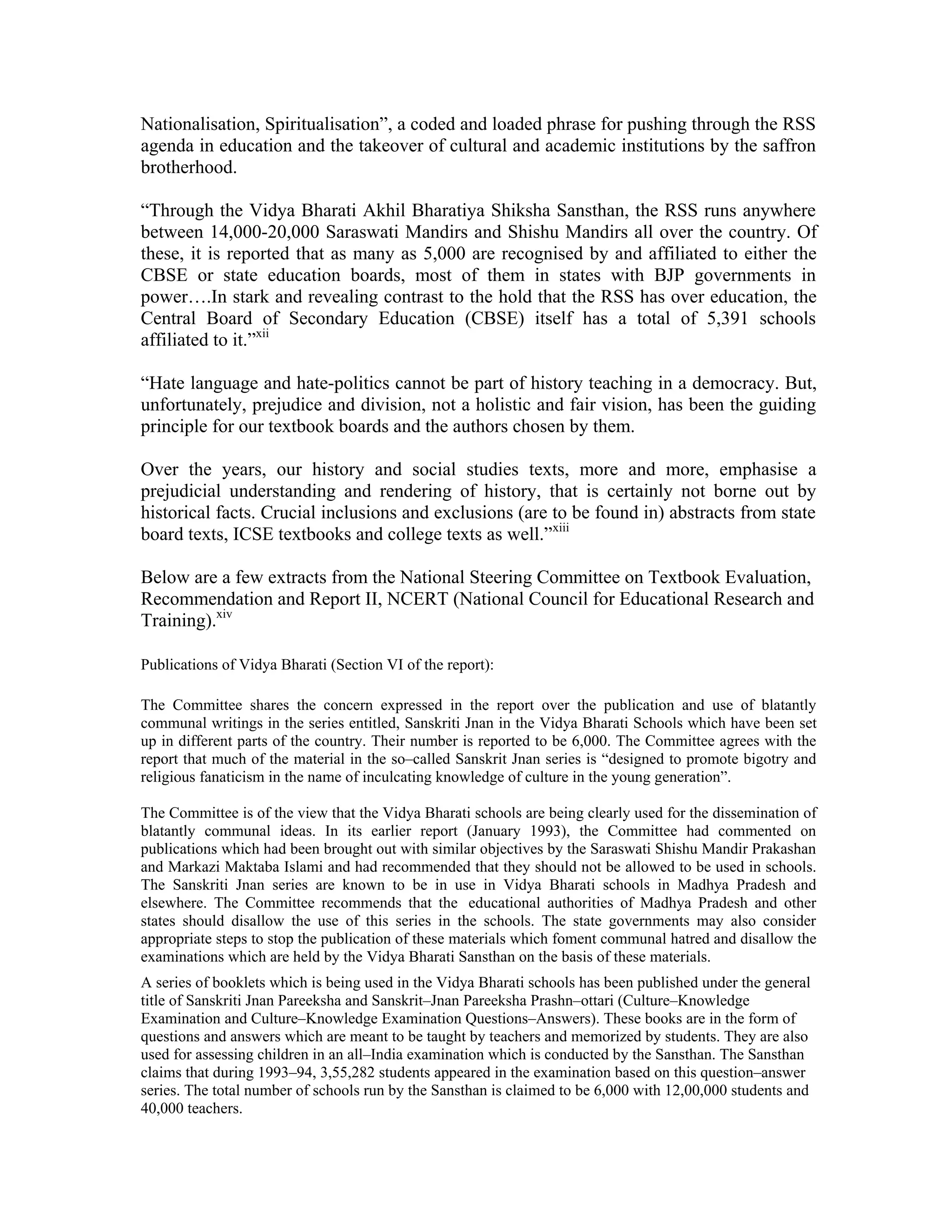 Nationalisation, Spiritualisation”, a coded and loaded phrase for pushing through the RSS
agenda in education and the takeover of cultural and academic institutions by the saffron
brotherhood.

“Through the Vidya Bharati Akhil Bharatiya Shiksha Sansthan, the RSS runs anywhere
between 14,000-20,000 Saraswati Mandirs and Shishu Mandirs all over the country. Of
these, it is reported that as many as 5,000 are recognised by and affiliated to either the
CBSE or state education boards, most of them in states with BJP governments in
power….In stark and revealing contrast to the hold that the RSS has over education, the
Central Board of Secondary Education (CBSE) itself has a total of 5,391 schools
affiliated to it.”xii

“Hate language and hate-politics cannot be part of history teaching in a democracy. But,
unfortunately, prejudice and division, not a holistic and fair vision, has been the guiding
principle for our textbook boards and the authors chosen by them.

Over the years, our history and social studies texts, more and more, emphasise a
prejudicial understanding and rendering of history, that is certainly not borne out by
historical facts. Crucial inclusions and exclusions (are to be found in) abstracts from state
board texts, ICSE textbooks and college texts as well.”xiii

Below are a few extracts from the National Steering Committee on Textbook Evaluation,
Recommendation and Report II, NCERT (National Council for Educational Research and
Training).xiv

Publications of Vidya Bharati (Section VI of the report):

The Committee shares the concern expressed in the report over the publication and use of blatantly
communal writings in the series entitled, Sanskriti Jnan in the Vidya Bharati Schools which have been set
up in different parts of the country. Their number is reported to be 6,000. The Committee agrees with the
report that much of the material in the so–called Sanskrit Jnan series is “designed to promote bigotry and
religious fanaticism in the name of inculcating knowledge of culture in the young generation”.

The Committee is of the view that the Vidya Bharati schools are being clearly used for the dissemination of
blatantly communal ideas. In its earlier report (January 1993), the Committee had commented on
publications which had been brought out with similar objectives by the Saraswati Shishu Mandir Prakashan
and Markazi Maktaba Islami and had recommended that they should not be allowed to be used in schools.
The Sanskriti Jnan series are known to be in use in Vidya Bharati schools in Madhya Pradesh and
elsewhere. The Committee recommends that the educational authorities of Madhya Pradesh and other
states should disallow the use of this series in the schools. The state governments may also consider
appropriate steps to stop the publication of these materials which foment communal hatred and disallow the
examinations which are held by the Vidya Bharati Sansthan on the basis of these materials.
A series of booklets which is being used in the Vidya Bharati schools has been published under the general
title of Sanskriti Jnan Pareeksha and Sanskrit–Jnan Pareeksha Prashn–ottari (Culture–Knowledge
Examination and Culture–Knowledge Examination Questions–Answers). These books are in the form of
questions and answers which are meant to be taught by teachers and memorized by students. They are also
used for assessing children in an all–India examination which is conducted by the Sansthan. The Sansthan
claims that during 1993–94, 3,55,282 students appeared in the examination based on this question–answer
series. The total number of schools run by the Sansthan is claimed to be 6,000 with 12,00,000 students and
40,000 teachers.
 