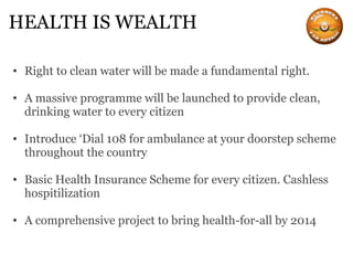 HEALTH IS WEALTH Right to clean water will be made a fundamental right. A massive programme will be launched to provide clean, drinking water to every citizen Introduce ‘Dial 108 for ambulance at your doorstep scheme throughout the country Basic Health Insurance Scheme for every citizen. Cashless hospitilization A comprehensive project to bring health-for-all by 2014 