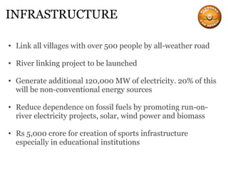 INFRASTRUCTURE Link all villages with over 500 people by all-weather road River linking project to be launched Generate additional 120,000 MW of electricity. 20% of this will be non-conventional energy sources Reduce dependence on fossil fuels by promoting run-on-river electricity projects, solar, wind power and biomass Rs 5,000 crore for creation of sports infrastructure especially in educational institutions 