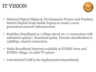 IT VISION National Digital Highway Development Project and Pradhan Mantri Digital Gram Sadak Yojana to create a next-generation network infrastructure Redefine broadband as 2 Mbps speed on 1:1 connection with unlimited upload / download quota. Present classification is 256Kbps, shared connection Make Broadband Internet available in EVERY town and EVERY village, at cable TV prices Unrestricted VoIP to be implemented immediately 