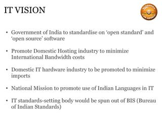 IT VISION Government of India to standardise on ‘open standard’ and ‘open source’ software Promote Domestic Hosting industry to minimize International Bandwidth costs Domestic IT hardware industry to be promoted to minimize imports National Mission to promote use of Indian Languages in IT IT standards-setting body would be spun out of BIS (Bureau of Indian Standards)   