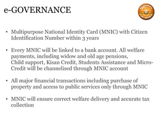 e-GOVERNANCE Multipurpose National Identity Card (MNIC) with Citizen Identification Number within 3 years Every MNIC will be linked to a bank account. All welfare payments, including widow and old age pensions, Child support, Kisan Credit, Students Assistance and Micro-Credit will be channelised through MNIC account All major financial transactions including purchase of property and access to public services only through MNIC MNIC will ensure correct welfare delivery and accurate tax collection 