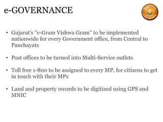 e-GOVERNANCE Gujarat's "e-Gram Vishwa Gram" to be implemented nationwide for every Government office, from Central to Panchayats Post offices to be turned into Multi-Service outlets Toll free 1-800 to be assigned to every MP, for citizens to get in touch with their MPs Land and property records to be digitized using GPS and MNIC 