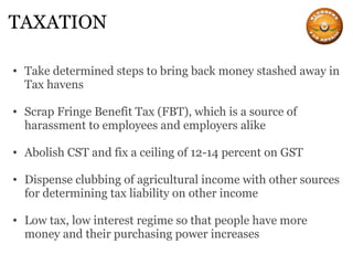 TAXATION Take determined steps to bring back money stashed away in Tax havens Scrap Fringe Benefit Tax (FBT), which is a source of harassment to employees and employers alike Abolish CST and fix a ceiling of 12-14 percent on GST Dispense clubbing of agricultural income with other sources for determining tax liability on other income Low tax, low interest regime so that people have more money and their purchasing power increases 