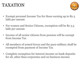 TAXATION Exempt personal Income Tax for those earning up to Rs 3 lakh per annum For women and Senior Citizens, exemption will be Rs 3.5 lakh per annum Income of all senior citizens from pension will be exempt from Income Tax All members of armed forces and the para-military shall be exempted from payment of Income Tax Complete exemption for interest income on bank deposits for all, other than corporates and on business income 