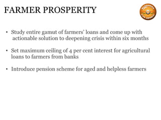 FARMER PROSPERITY Study entire gamut of farmers’ loans and come up with  actionable solution to deepening crisis within six months Set maximum ceiling of 4 per cent interest for agricultural loans to farmers from banks Introduce pension scheme for aged and helpless farmers 