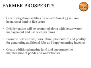 FARMER PROSPERITY Create irrigation facilities for an additional 35 million hectares of land in five years Drip irrigation will be promoted along with better water management and use of check dams Promote horticulture, floriculture, pisciculture and poultry for generating additional jobs and supplementing incomes Create additional grazing land and encourage the maintenance of ponds and water bodies 