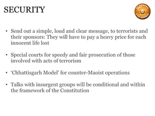 SECURITY Send out a simple, loud and clear message, to terrorists and their sponsors: They will have to pay a heavy price for each innocent life lost Special courts for speedy and fair prosecution of those involved with acts of terrorism ‘ Chhattisgarh Model’ for counter-Maoist operations Talks with insurgent groups will be conditional and within the framework of the Constitution 