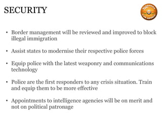 SECURITY Border management will be reviewed and improved to block illegal immigration Assist states to modernise their respective police forces Equip police with the latest weaponry and communications technology Police are the first responders to any crisis situation. Train and equip them to be more effective Appointments to intelligence agencies will be on merit and not on political patronage 